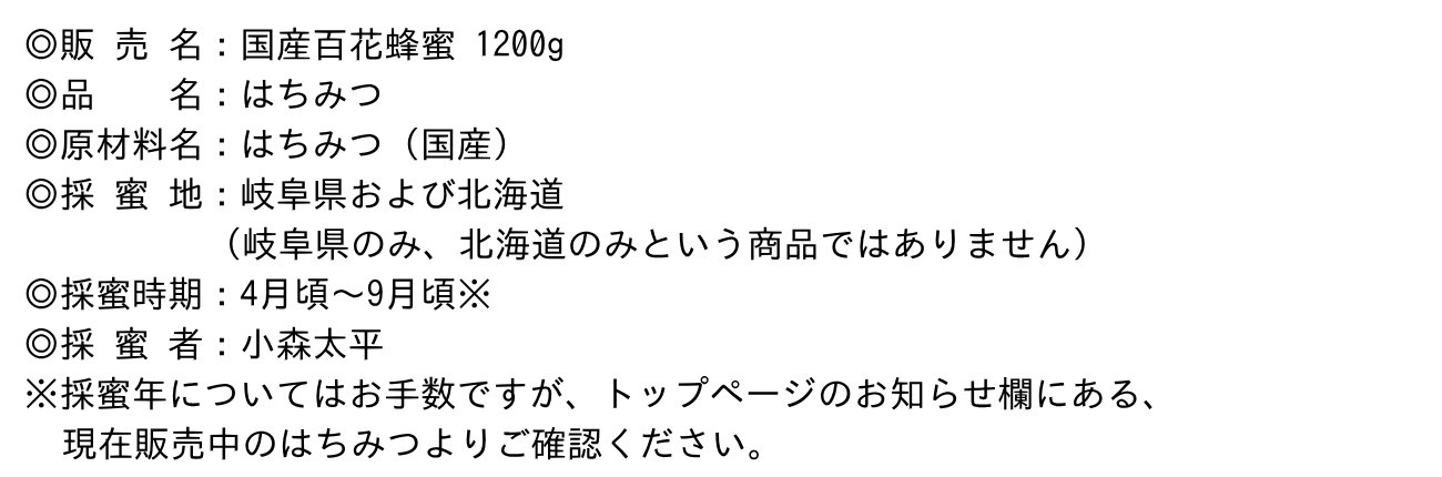 ◎販 売 名：国産百花蜂蜜 1200g◎品　　名：はちみつ◎原材料名：はちみつ（国産）◎採 蜜 地：岐阜県および北海道（岐阜県のみ、北海道のみという商品ではありません）◎採蜜時期：4月頃～9月頃※◎採 蜜 者：小森太平※採蜜年についてはお手数ですが、トップページのお知らせ欄にある、現在販売中のはちみつよりご確認ください。
