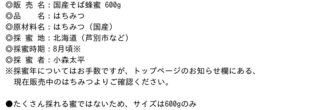 ◎販 売 名：国産そば蜂蜜 600g◎品　　名：はちみつ◎原材料名：はちみつ（国産）◎採 蜜 地：北海道（芦別市など）◎採蜜時期：8月頃※◎採 蜜 者：小森太平※採蜜年についてはお手数ですが、トップページのお知らせ欄にある、現在販売中のはちみつよりご確認ください。●たくさん採れる蜜ではないため、サイズは600gのみ
